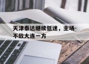 开云体育官网登入-包含天津泰达继续低迷，主场-不敌大连一方的词条