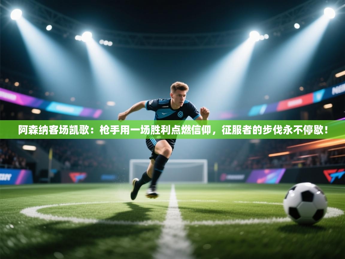 阿森纳客场凯歌：枪手用一场胜利点燃信仰，征服者的步伐永不停歇！